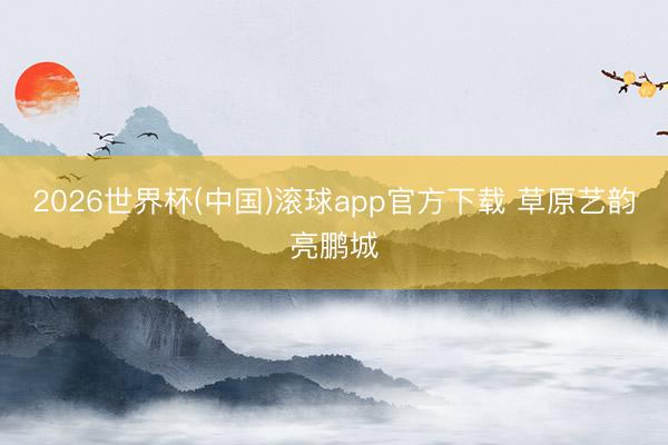 2026世界杯(中国)滚球app官方下载 草原艺韵亮鹏城