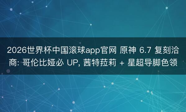 2026世界杯中国滚球app官网 原神 6.7 复刻洽商: 哥伦比娅必 UP， 茜特菈莉 + 星超导脚色领