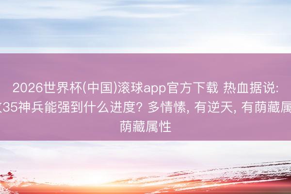 2026世界杯(中国)滚球app官方下载 热血据说: 攻35神兵能强到什么进度? 多情愫， 有逆天， 有荫藏属性