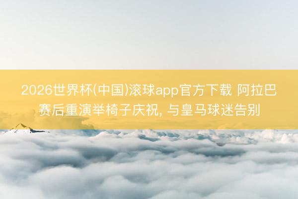 2026世界杯(中国)滚球app官方下载 阿拉巴赛后重演举椅子庆祝， 与皇马球迷告别