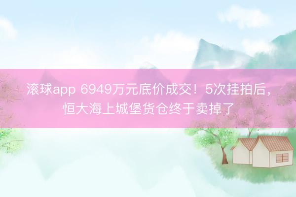 滚球app 6949万元底价成交！5次挂拍后，恒大海上城堡货仓终于卖掉了