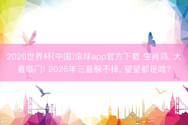 2026世界杯(中国)滚球app官方下载 生肖鸡， 大喜临门! 2026年三喜躲不掉， 望望都是啥?