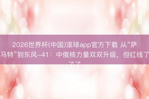 2026世界杯(中国)滚球app官方下载 从“萨尔马特”到东风-41：中俄核力量双双升级，但红线了了