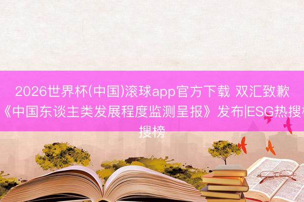 2026世界杯(中国)滚球app官方下载 双汇致歉， 《中国东谈主类发展程度监测呈报》发布|ESG热搜榜