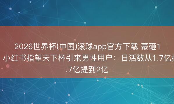 2026世界杯(中国)滚球app官方下载 豪砸16亿元！小红书指望天下杯引来男性用户：日活数从1.7亿提到2亿