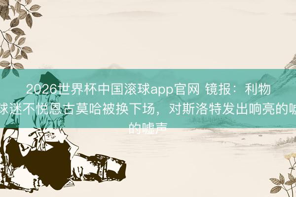 2026世界杯中国滚球app官网 镜报：利物浦球迷不悦恩古莫哈被换下场，对斯洛特发出响亮的嘘声