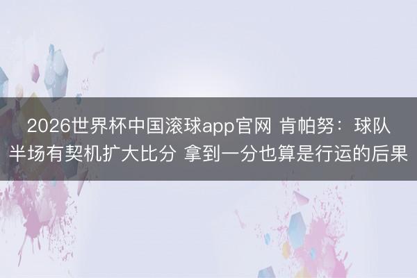 2026世界杯中国滚球app官网 肯帕努：球队半场有契机扩大比分 拿到一分也算是行运的后果