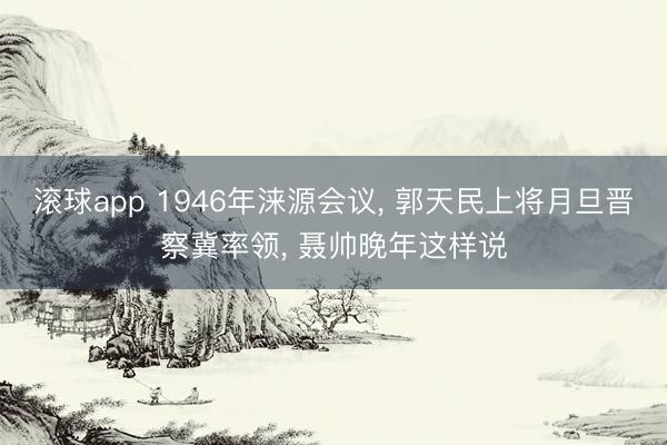 滚球app 1946年涞源会议， 郭天民上将月旦晋察冀率领， 聂帅晚年这样说