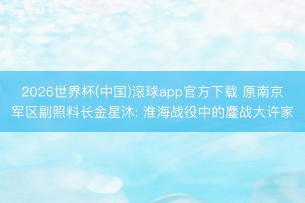 2026世界杯(中国)滚球app官方下载 原南京军区副照料长金星沐: 淮海战役中的鏖战大许家