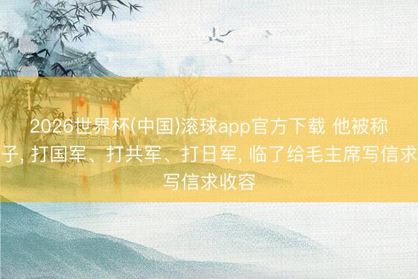 2026世界杯(中国)滚球app官方下载 他被称为疯子， 打国军、打共军、打日军， 临了给毛主席写信求收容
