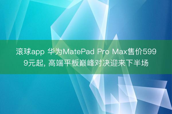滚球app 华为MatePad Pro Max售价5999元起， 高端平板巅峰对决迎来下半场