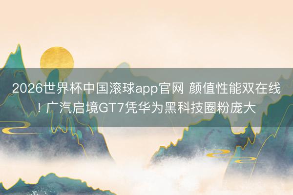 2026世界杯中国滚球app官网 颜值性能双在线! 广汽启境GT7凭华为黑科技圈粉庞大
