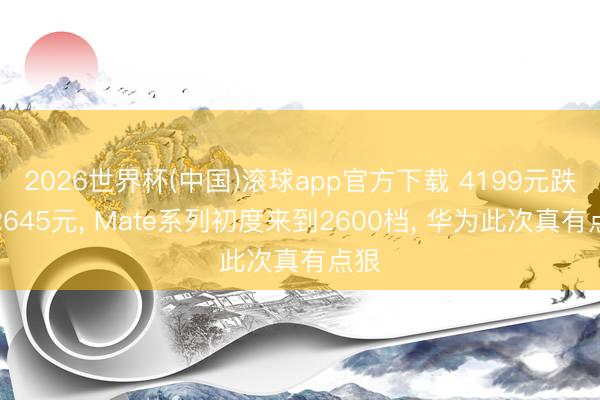 2026世界杯(中国)滚球app官方下载 4199元跌至2645元， Mate系列初度来到2600档， 华为此次真有点狠