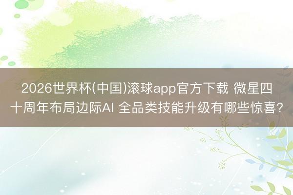 2026世界杯(中国)滚球app官方下载 微星四十周年布局边际AI 全品类技能升级有哪些惊喜?