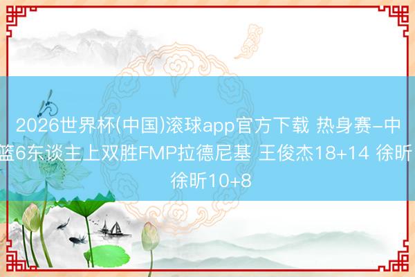 2026世界杯(中国)滚球app官方下载 热身赛-中国男篮6东谈主上双胜FMP拉德尼基 王俊杰18+14 徐昕10+8