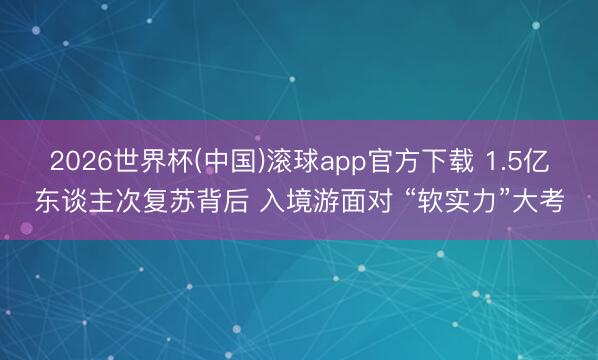 2026世界杯(中国)滚球app官方下载 1.5亿东谈主次复苏背后 入境游面对 “软实力”大考