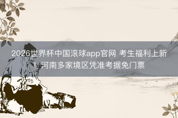 2026世界杯中国滚球app官网 考生福利上新！河南多家境区凭准考据免门票
