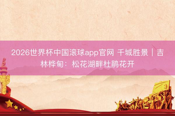 2026世界杯中国滚球app官网 千城胜景｜吉林桦甸：松花湖畔杜鹃花开