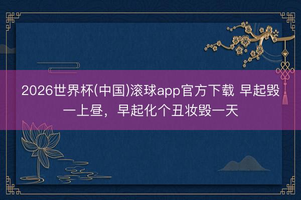 2026世界杯(中国)滚球app官方下载 早起毁一上昼，早起化个丑妆毁一天