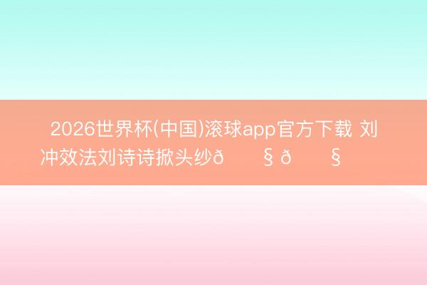 2026世界杯(中国)滚球app官方下载 刘冲效法刘诗诗掀头纱😧 😧 ​​​