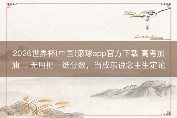 2026世界杯(中国)滚球app官方下载 高考加油 ｜无用把一纸分数，当成东说念主生定论