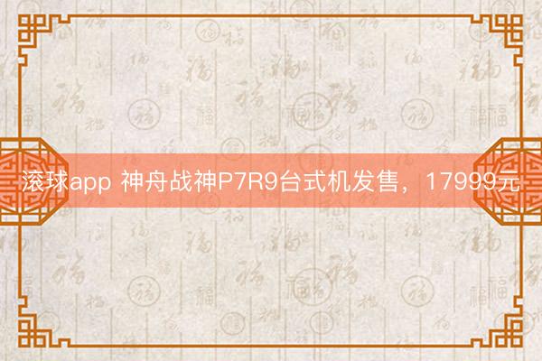 滚球app 神舟战神P7R9台式机发售，17999元