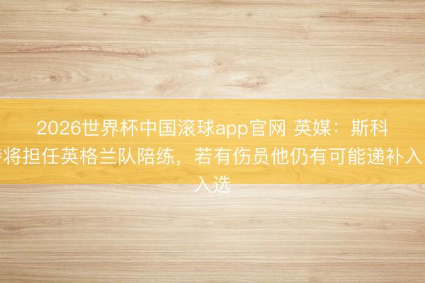 2026世界杯中国滚球app官网 英媒：斯科特将担任英格兰队陪练，若有伤员他仍有可能递补入选
