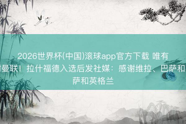 2026世界杯(中国)滚球app官方下载 唯有没感谢曼联！拉什福德入选后发社媒：感谢维拉、巴萨和英格兰