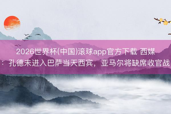 2026世界杯(中国)滚球app官方下载 西媒：孔德未进入巴萨当天西宾，亚马尔将缺席收官战