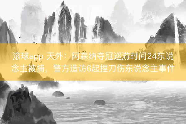 滚球app 天外：阿森纳夺冠巡游时间24东说念主被捕，警方造访6起捏刀伤东说念主事件