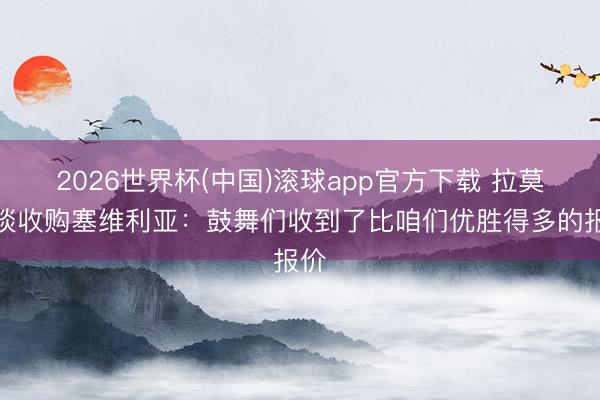 2026世界杯(中国)滚球app官方下载 拉莫斯谈收购塞维利亚：鼓舞们收到了比咱们优胜得多的报价