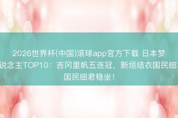 2026世界杯(中国)滚球app官方下载 日本梦中情东说念主TOP10：吉冈里帆五连冠，新垣结衣国民细君稳坐！