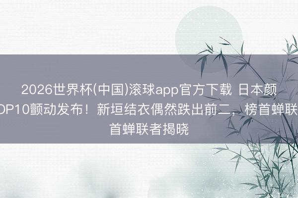 2026世界杯(中国)滚球app官方下载 日本颜值榜TOP10颤动发布！新垣结衣偶然跌出前二，榜首蝉联者揭晓