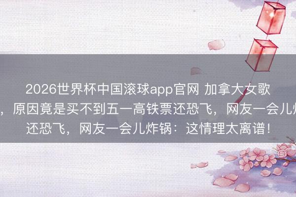 2026世界杯中国滚球app官网 加拿大女歌手北京巡演突遭取消,原因竟是买不到五一高铁票还恐飞,网友一会儿炸锅:这情理太离谱!