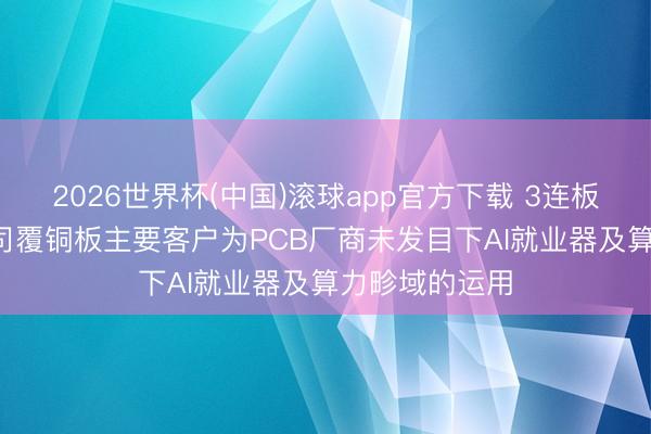 2026世界杯(中国)滚球app官方下载 3连板金安国纪: 公司覆铜板主要客户为PCB厂商未发目下AI就业器及算力畛域的运用