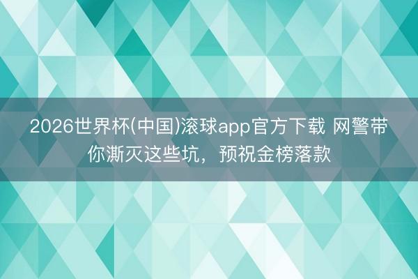 2026世界杯(中国)滚球app官方下载 网警带你澌灭这些坑，预祝金榜落款