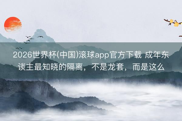 2026世界杯(中国)滚球app官方下载 成年东谈主最知晓的隔离，不是龙套，而是这么