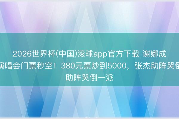2026世界杯(中国)滚球app官方下载 谢娜成王人演唱会门票秒空！380元票炒到5000，张杰助阵哭倒一派