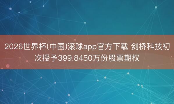 2026世界杯(中国)滚球app官方下载 剑桥科技初次授予399.8450万份股票期权