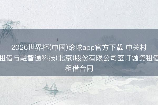 2026世界杯(中国)滚球app官方下载 中关村科技租借与融智通科技(北京)股份有限公司签订融资租借合同