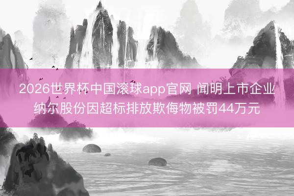 2026世界杯中国滚球app官网 闻明上市企业纳尔股份因超标排放欺侮物被罚44万元
