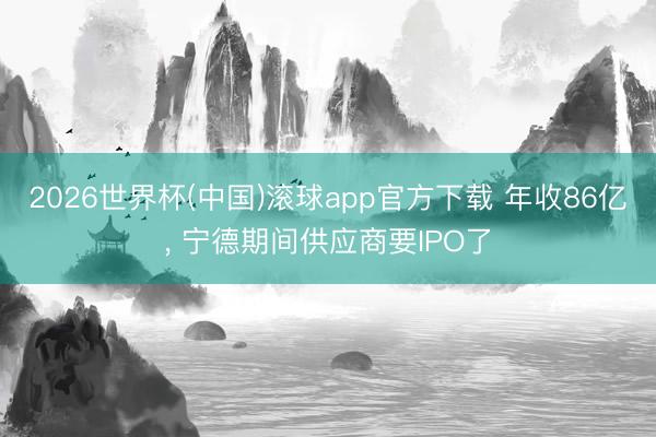 2026世界杯(中国)滚球app官方下载 年收86亿， 宁德期间供应商要IPO了