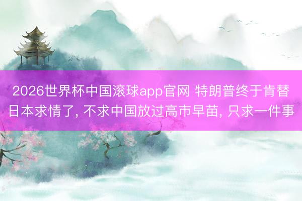 2026世界杯中国滚球app官网 特朗普终于肯替日本求情了， 不求中国放过高市早苗， 只求一件事