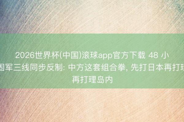 2026世界杯(中国)滚球app官方下载 48 小时稳固军三线同步反制: 中方这套组合拳， 先打日本再打理岛内