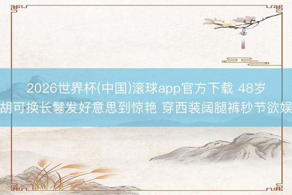 2026世界杯(中国)滚球app官方下载 48岁胡可换长鬈发好意思到惊艳 穿西装阔腿裤秒节欲娱