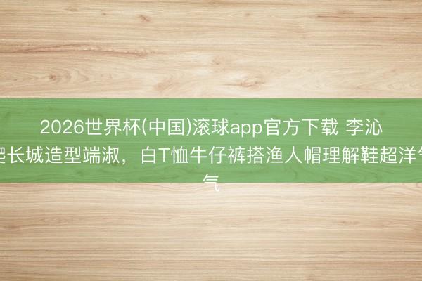 2026世界杯(中国)滚球app官方下载 李沁爬长城造型端淑，白T恤牛仔裤搭渔人帽理解鞋超洋气