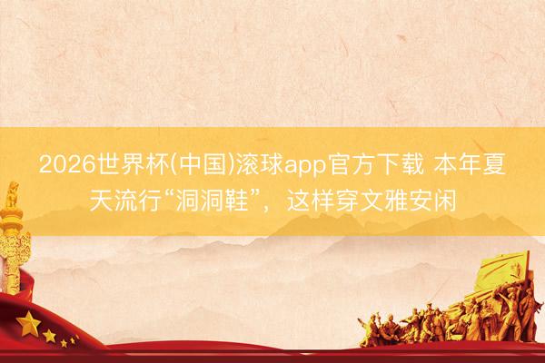 2026世界杯(中国)滚球app官方下载 本年夏天流行“洞洞鞋”，这样穿文雅安闲