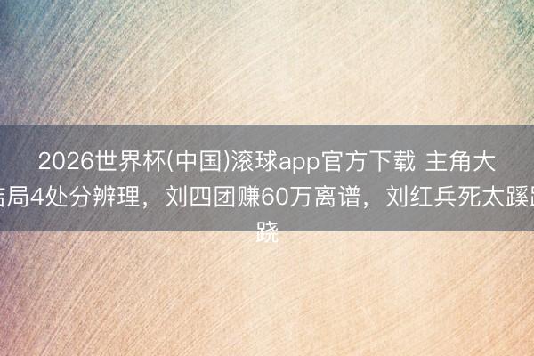 2026世界杯(中国)滚球app官方下载 主角大结局4处分辨理，刘四团赚60万离谱，刘红兵死太蹊跷