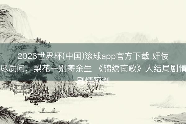 2026世界杯(中国)滚球app官方下载 奸佞尘埃尽质问，梨花一别寄余生 《锦绣南歌》大结局剧情预判