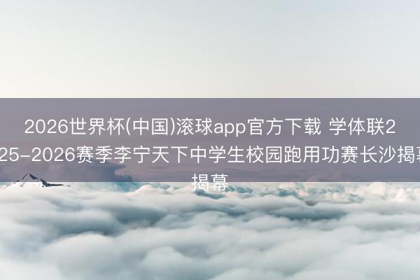2026世界杯(中国)滚球app官方下载 学体联2025-2026赛季李宁天下中学生校园跑用功赛长沙揭幕